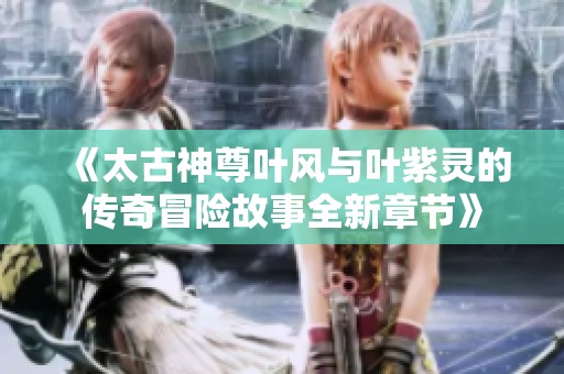 《太古神尊叶风与叶紫灵的传奇冒险故事全新章节》