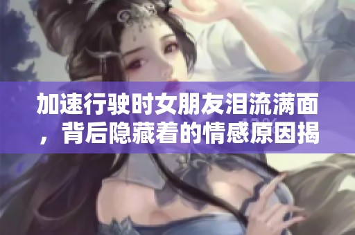加速行驶时女朋友泪流满面，背后隐藏着的情感原因揭秘