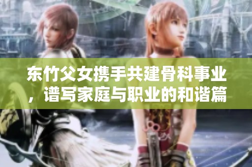 东竹父女携手共建骨科事业，谱写家庭与职业的和谐篇章