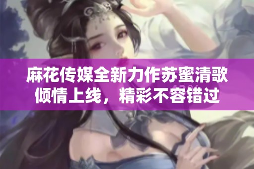 麻花传媒全新力作苏蜜清歌倾情上线，精彩不容错过