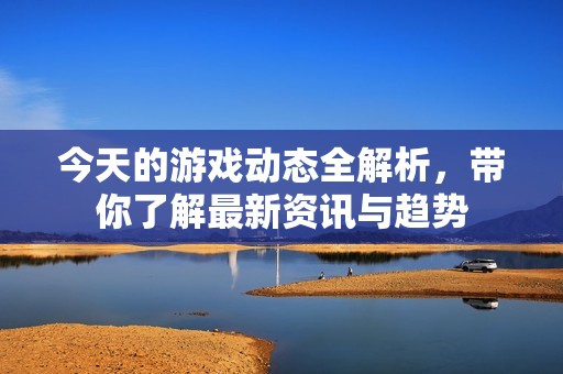 今天的游戏动态全解析，带你了解最新资讯与趋势