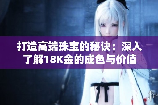 打造高端珠宝的秘诀：深入了解18K金的成色与价值