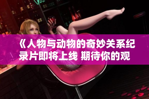 《人物与动物的奇妙关系纪录片即将上线 期待你的观看》
