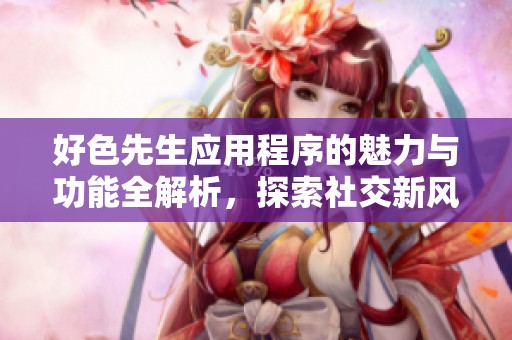 好色先生应用程序的魅力与功能全解析，探索社交新风尚