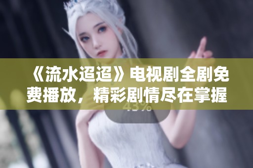 《流水迢迢》电视剧全剧免费播放，精彩剧情尽在掌握中