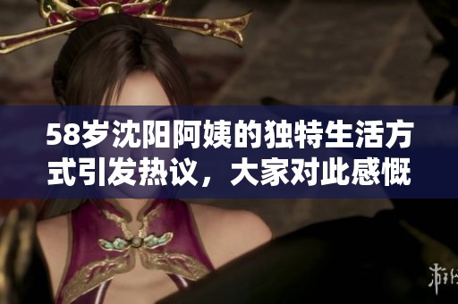 58岁沈阳阿姨的独特生活方式引发热议，大家对此感慨颇多
