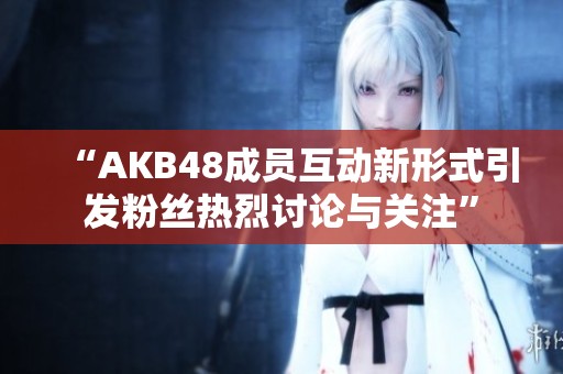 “AKB48成员互动新形式引发粉丝热烈讨论与关注”