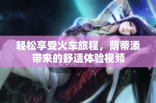 轻松享受火车旅程，荫蒂添带来的舒适体验视频