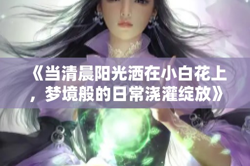 《当清晨阳光洒在小白花上，梦境般的日常浇灌绽放》