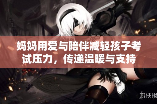 妈妈用爱与陪伴减轻孩子考试压力，传递温暖与支持
