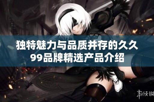 独特魅力与品质并存的久久99品牌精选产品介绍