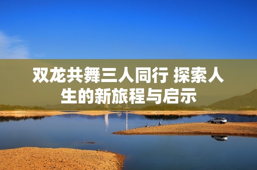 双龙共舞三人同行 探索人生的新旅程与启示