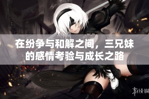 在纷争与和解之间，三兄妹的感情考验与成长之路