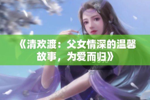 《清欢渡：父女情深的温馨故事，为爱而归》