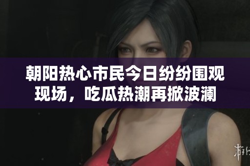 朝阳热心市民今日纷纷围观现场，吃瓜热潮再掀波澜