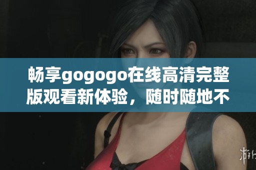 畅享gogogo在线高清完整版观看新体验，随时随地不容错过