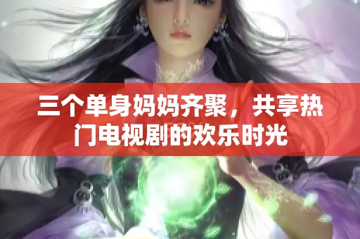 三个单身妈妈齐聚，共享热门电视剧的欢乐时光
