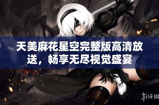 天美麻花星空完整版高清放送，畅享无尽视觉盛宴