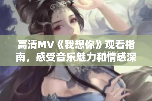 高清MV《我想你》观看指南，感受音乐魅力和情感深度