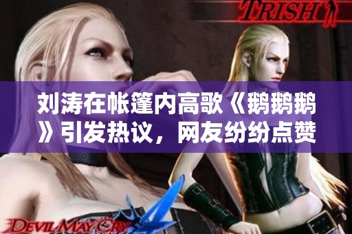 刘涛在帐篷内高歌《鹅鹅鹅》引发热议，网友纷纷点赞
