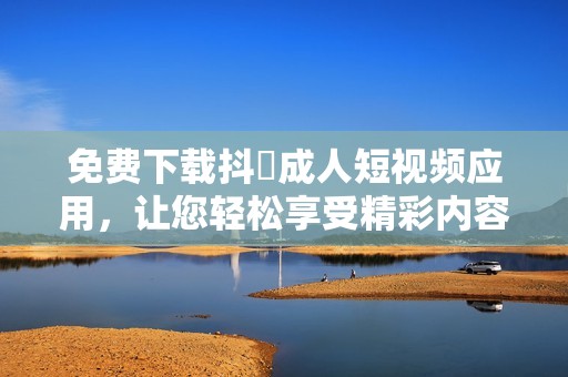 免费下载抖抈成人短视频应用，让您轻松享受精彩内容