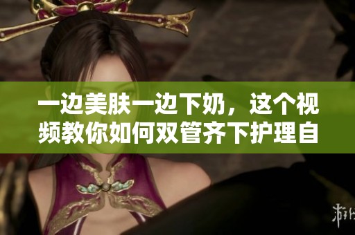 一边美肤一边下奶，这个视频教你如何双管齐下护理自己