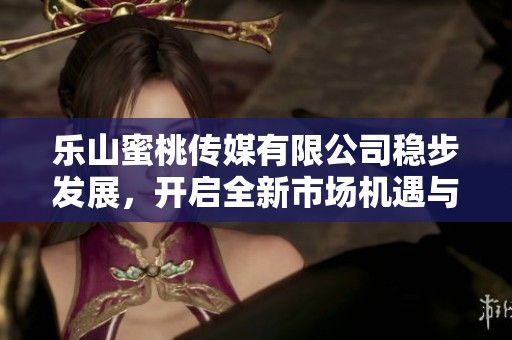 乐山蜜桃传媒有限公司稳步发展，开启全新市场机遇与挑战