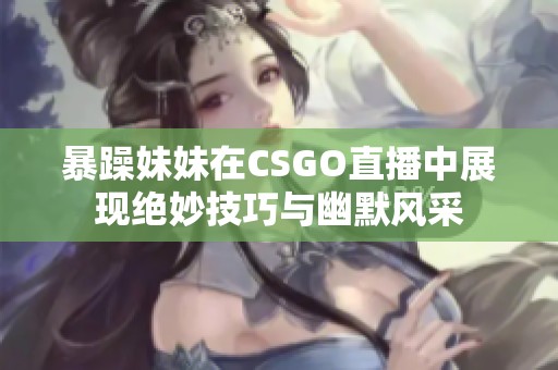 暴躁妹妹在CSGO直播中展现绝妙技巧与幽默风采