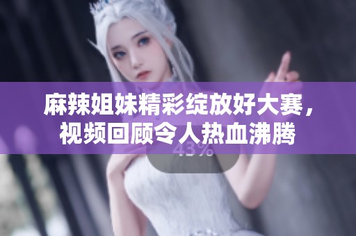 麻辣姐妹精彩绽放好大赛，视频回顾令人热血沸腾