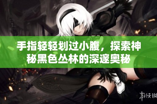 手指轻轻划过小腹，探索神秘黑色丛林的深邃奥秘