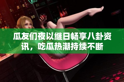 瓜友们夜以继日畅享八卦资讯，吃瓜热潮持续不断