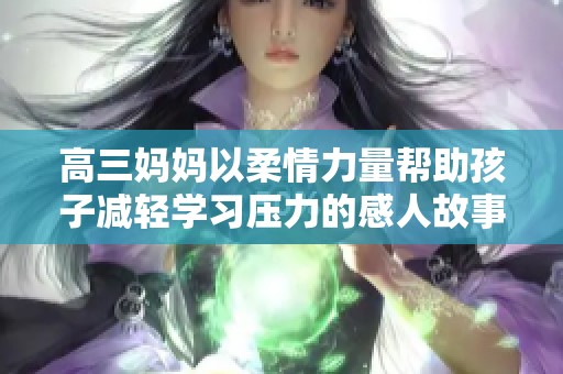 高三妈妈以柔情力量帮助孩子减轻学习压力的感人故事