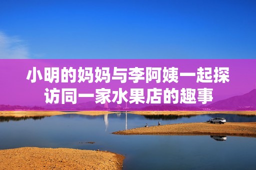 小明的妈妈与李阿姨一起探访同一家水果店的趣事