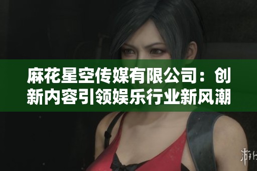 麻花星空传媒有限公司：创新内容引领娱乐行业新风潮