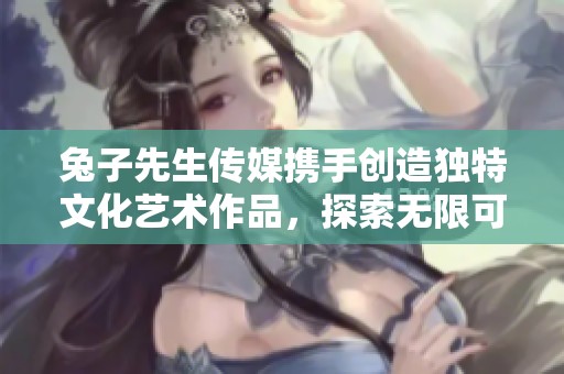 兔子先生传媒携手创造独特文化艺术作品，探索无限可能