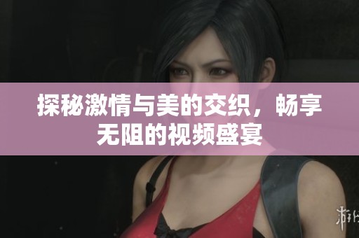 探秘激情与美的交织，畅享无阻的视频盛宴
