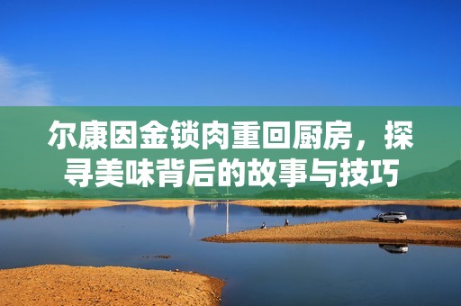 尔康因金锁肉重回厨房，探寻美味背后的故事与技巧