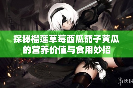 探秘榴莲草莓西瓜茄子黄瓜的营养价值与食用妙招