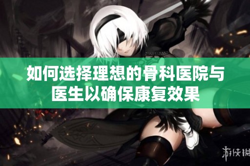 如何选择理想的骨科医院与医生以确保康复效果