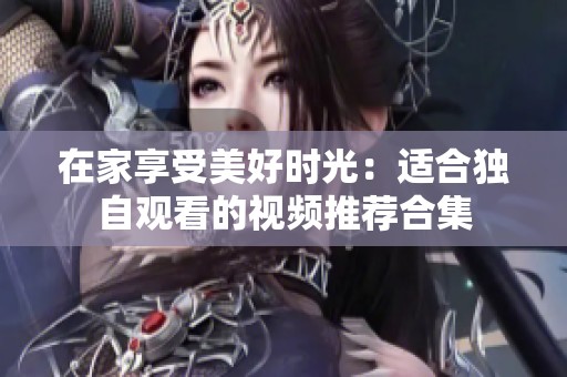 在家享受美好时光：适合独自观看的视频推荐合集