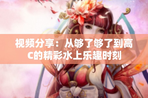 视频分享：从够了够了到高C的精彩水上乐趣时刻