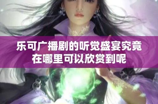 乐可广播剧的听觉盛宴究竟在哪里可以欣赏到呢