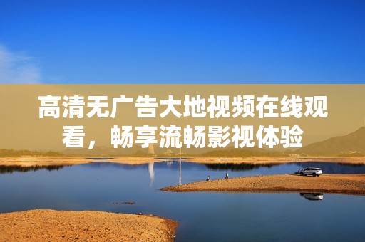 高清无广告大地视频在线观看，畅享流畅影视体验