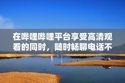在哔哩哔哩平台享受高清观看的同时，随时畅聊电话不耽误