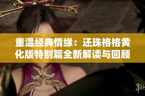 重温经典情缘：还珠格格黄化版特别篇全新解读与回顾