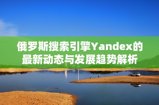 俄罗斯搜索引擎Yandex的最新动态与发展趋势解析