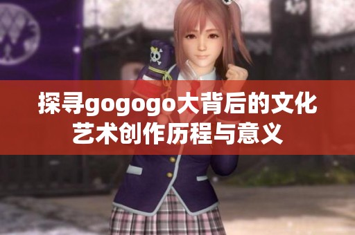 探寻gogogo大背后的文化艺术创作历程与意义