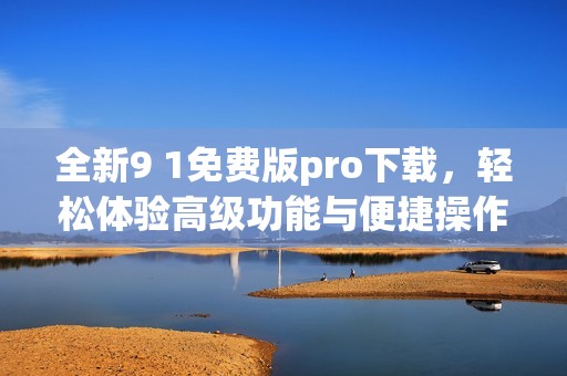 全新9 1免费版pro下载，轻松体验高级功能与便捷操作