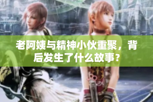 老阿姨与精神小伙重聚，背后发生了什么故事？