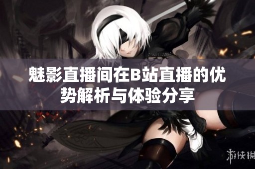 魅影直播间在B站直播的优势解析与体验分享